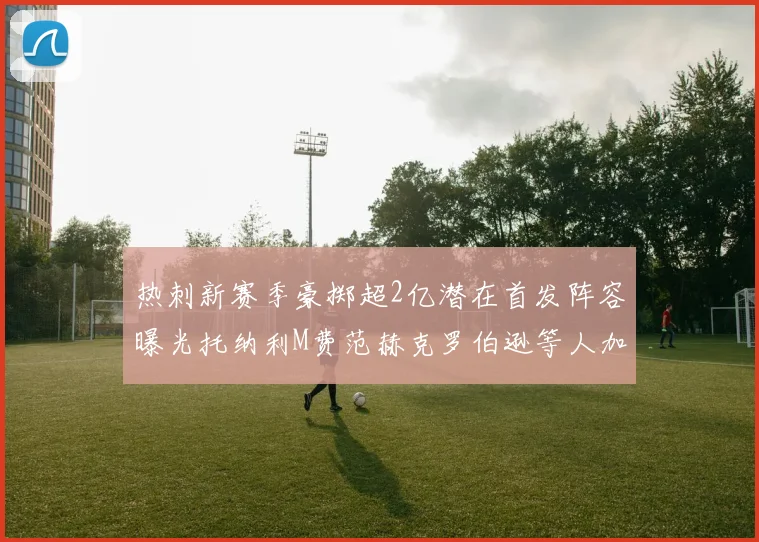 热刺新赛季豪掷超2亿潜在首发阵容曝光托纳利M费范赫克罗伯逊等人加盟