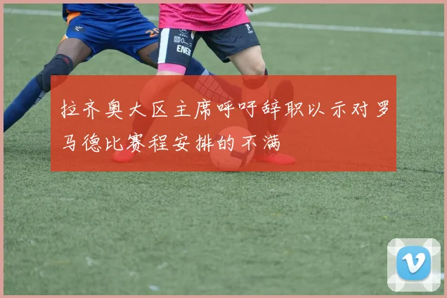 拉齐奥大区主席呼吁辞职以示对罗马德比赛程安排的不满