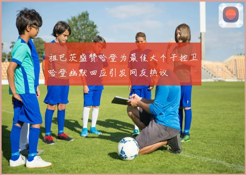 祖巴茨盛赞哈登为最佳大个子控卫哈登幽默回应引发网友热议