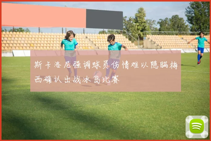 斯卡洛尼强调球员伤情难以隐瞒梅西确认出战冰岛比赛