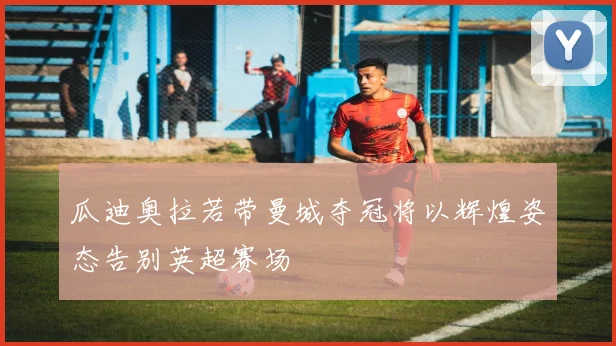 瓜迪奥拉若带曼城夺冠将以辉煌姿态告别英超赛场