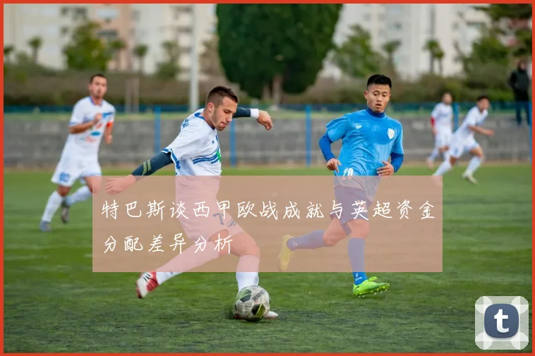 特巴斯谈西甲欧战成就与英超资金分配差异分析