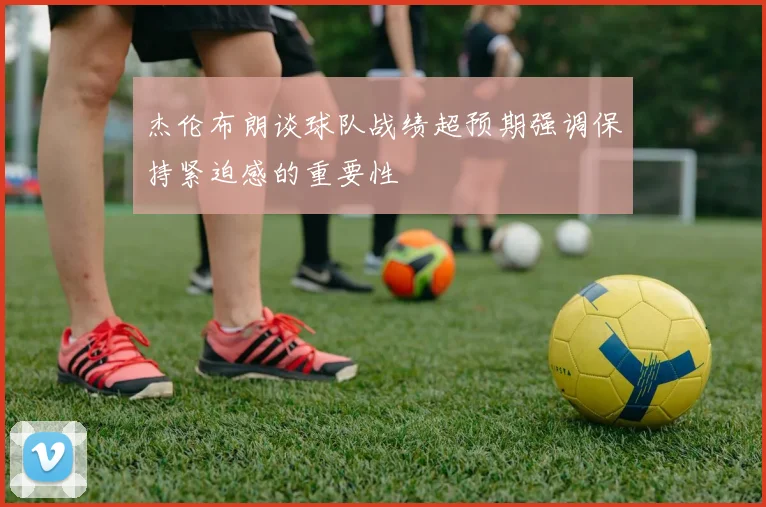 杰伦布朗谈球队战绩超预期强调保持紧迫感的重要性