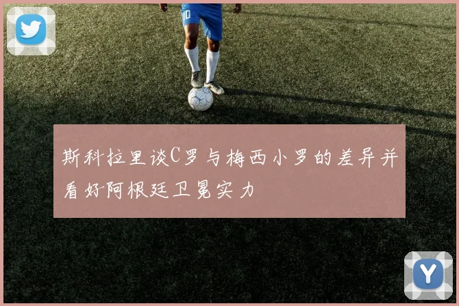 斯科拉里谈C罗与梅西小罗的差异并看好阿根廷卫冕实力