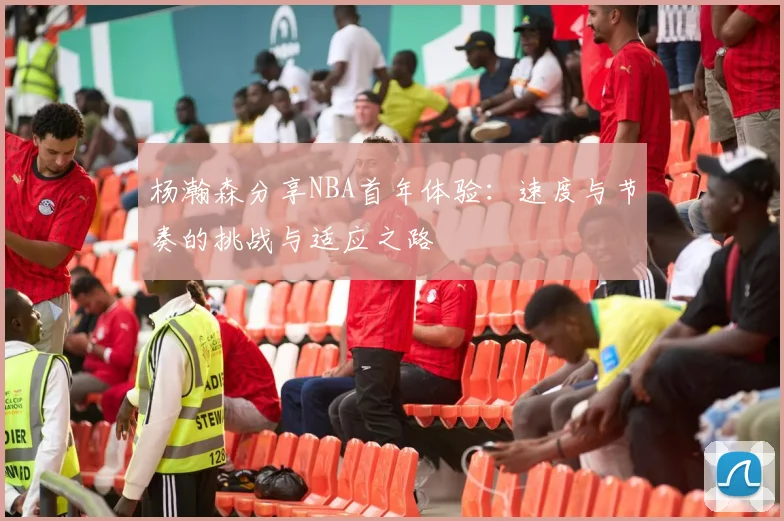 杨瀚森分享NBA首年体验：速度与节奏的挑战与适应之路