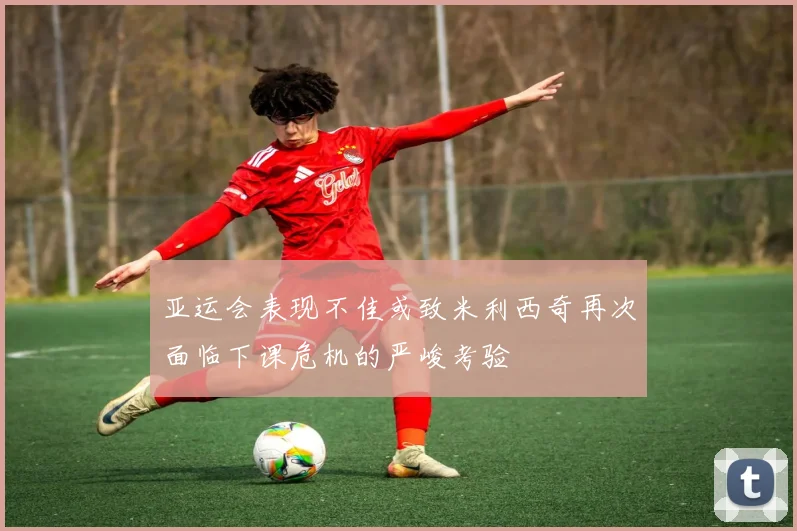 亚运会表现不佳或致米利西奇再次面临下课危机的严峻考验