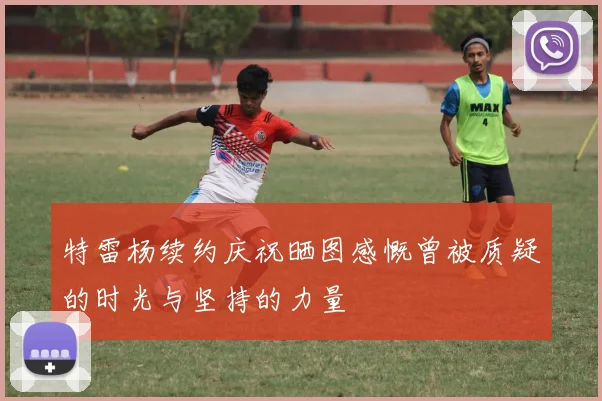 特雷杨续约庆祝晒图感慨曾被质疑的时光与坚持的力量