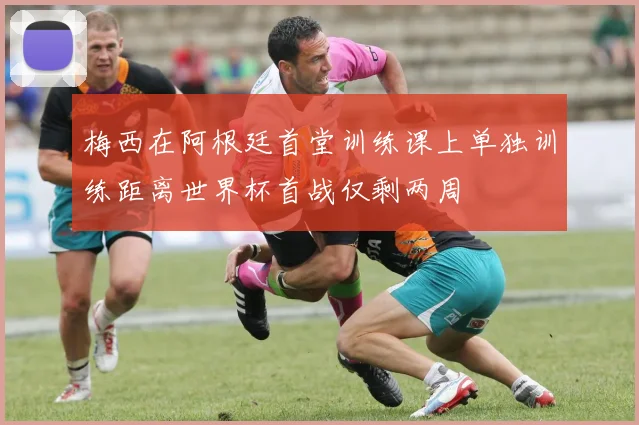 梅西在阿根廷首堂训练课上单独训练距离世界杯首战仅剩两周
