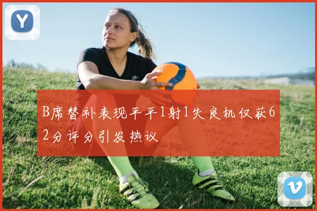 B席替补表现平平1射1失良机仅获62分评分引发热议