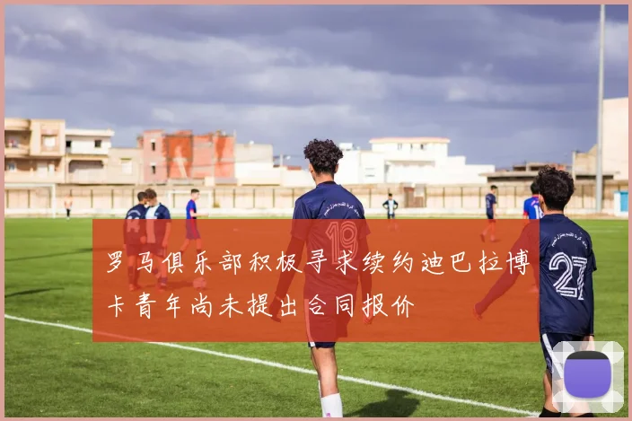 罗马俱乐部积极寻求续约迪巴拉博卡青年尚未提出合同报价