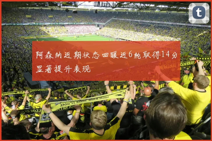 阿森纳近期状态回暖近6轮取得14分显著提升表现