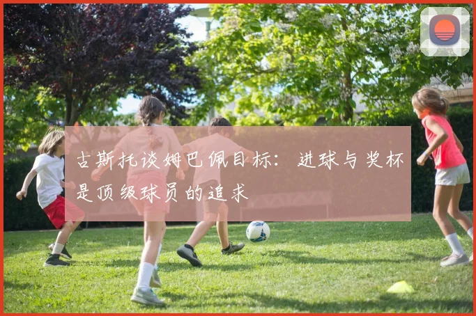 古斯托谈姆巴佩目标：进球与奖杯是顶级球员的追求