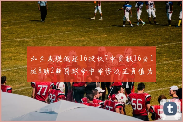 加兰表现低迷16投仅7中贡献16分1板8助2断罚球命中率惨淡正负值为负24