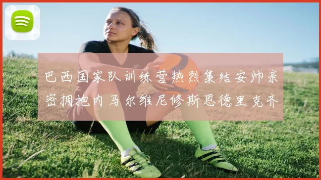 巴西国家队训练营热烈集结安帅亲密拥抱内马尔维尼修斯恩德里克齐亮相