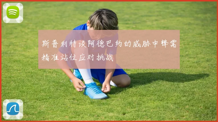 斯普利特谈阿德巴约的威胁中锋需精准站位应对挑战