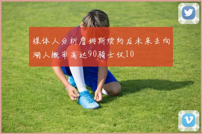 媒体人分析詹姆斯续约后未来去向湖人概率高达90骑士仅10